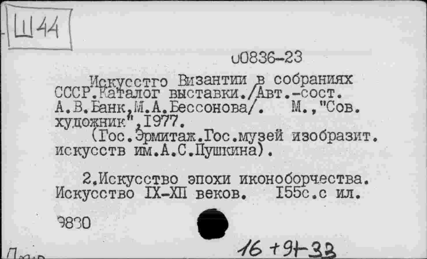 ﻿LU 44
иО836-23
Искусство Византии в собраниях СССР.Каталог выставки./Авт.-сост. А.В.Банк.И.А.Бессонова/.	М.,"Сов.
художник/' ,1977.
(Гос.Эрмитаж.Гос.музей изобразит ис кус с тв им.А.С,Пушкина).
2.Искусство эпохи иконоборчества. Искусство ІХ-ХП веков. 155с.с ил.
9830	А
76 -t